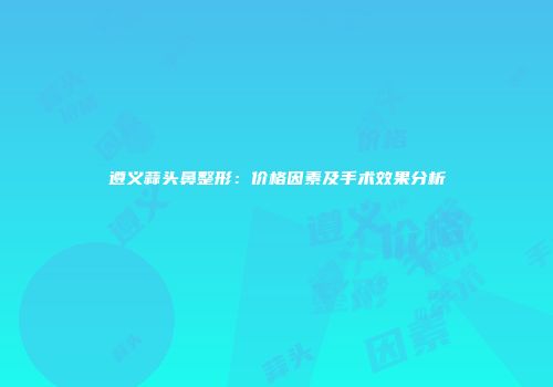 遵义蒜头鼻整形：价格因素及手术效果分析