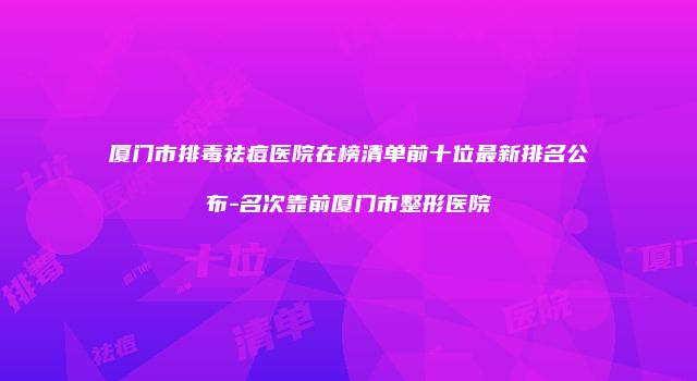 厦门市排毒祛痘医院在榜清单前十位最新排名公布-名次靠前厦门市整形医院