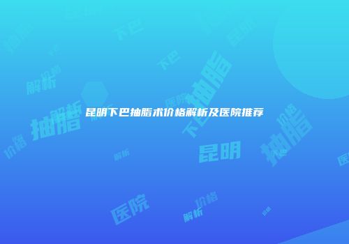昆明下巴抽脂术价格解析及医院推荐