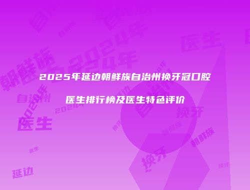 2025年延边朝鲜族自治州换牙冠口腔医生排行榜及医生特色评价