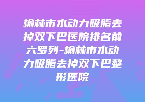 榆林市水动力吸脂去掉双下巴医院排名前六罗列-榆林市水动力吸脂去掉双下巴整形医院
