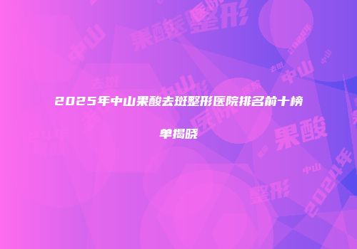 2025年中山果酸去斑整形医院排名前十榜单揭晓