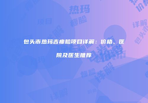包头市热玛吉瘦脸项目详解：价格、医院及医生推荐