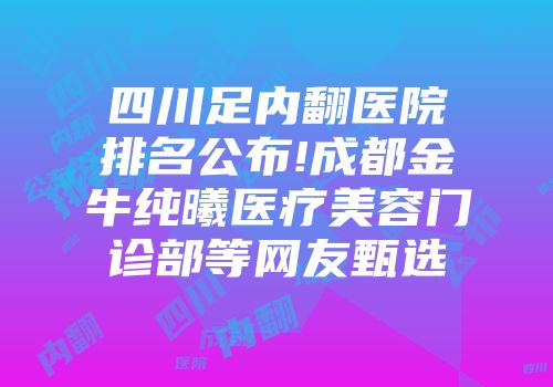 四川足内翻医院排名公布!成都金牛纯曦医疗美容门诊部等网友甄选