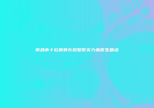 南昌市十位颧骨长斑整形实力派医生盘点