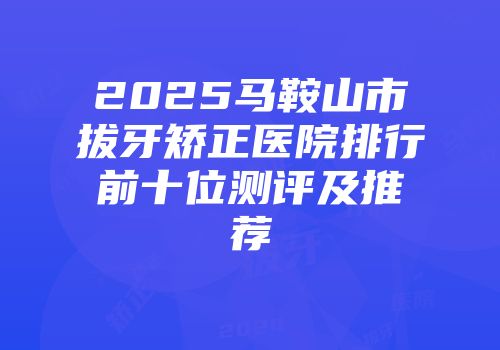 2025马鞍山市拔牙矫正医院排行前十位测评及推荐