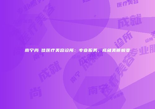 南宁尚洣佳医疗美容诊所：专业服务，成就美丽蜕变