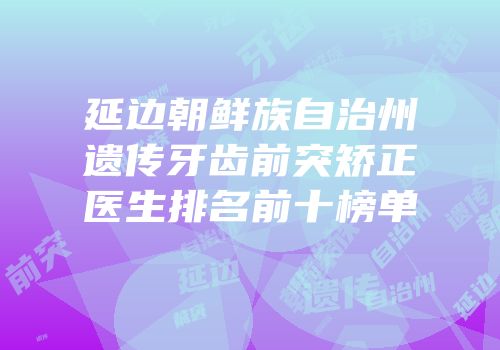 延边朝鲜族自治州遗传牙齿前突矫正医生排名前十榜单