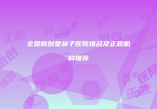 全国微创垫鼻子医院排名及正规机构推荐