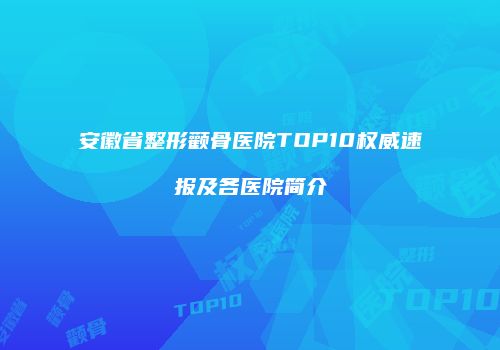 安徽省整形颧骨医院TOP10权威速报及各医院简介