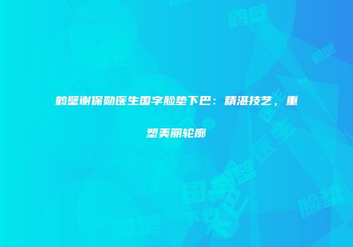 鹤壁谢保勋医生国字脸垫下巴：精湛技艺，重塑美丽轮廓