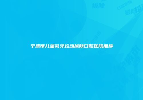 宁波市儿童乳牙松动拔除口腔医院推荐