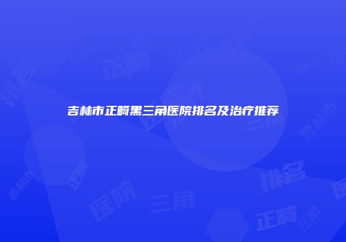 吉林市正畸黑三角医院排名及治疗推荐