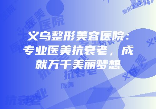 义乌整形美容医院：专业医美抗衰老，成就万千美丽梦想