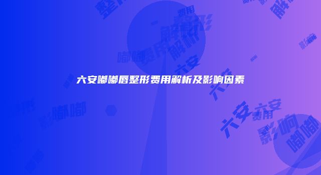 六安嘟嘟唇整形费用解析及影响因素