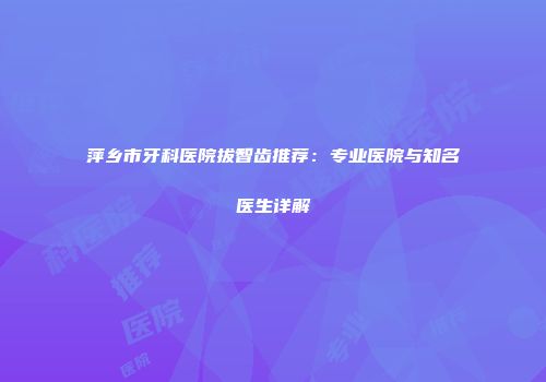 萍乡市牙科医院拔智齿推荐：专业医院与知名医生详解