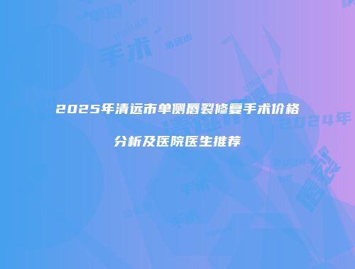 2025年清远市单侧唇裂修复手术价格分析及医院医生推荐