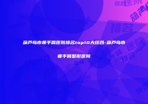 葫芦岛市瘦手臂医院排名top10大综合-葫芦岛市瘦手臂整形医院