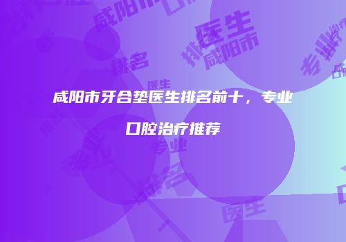 咸阳市牙合垫医生排名前十，专业口腔治疗推荐