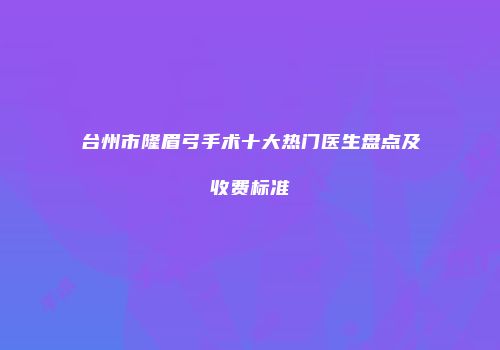 台州市隆眉弓手术十大热门医生盘点及收费标准