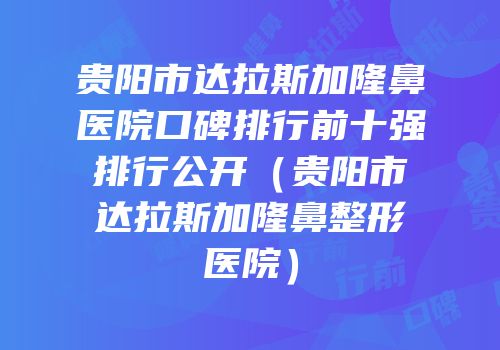 贵阳市达拉斯加隆鼻医院口碑排行前十强排行公开（贵阳市达拉斯加隆鼻整形医院）