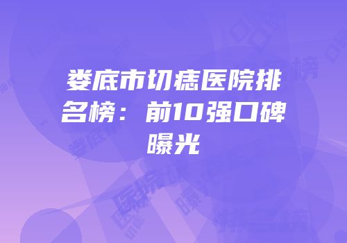 娄底市切痣医院排名榜：前10强口碑曝光