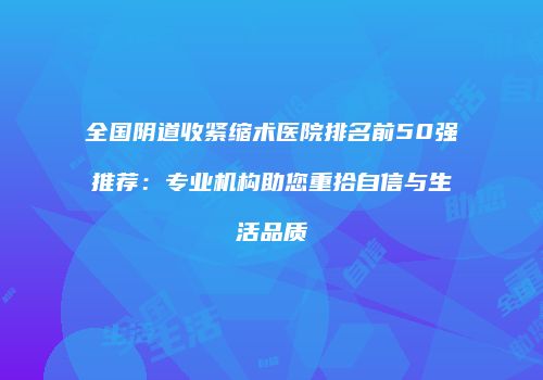 全国阴道收紧缩术医院排名前50强推荐：专业机构助您重拾自信与生活品质
