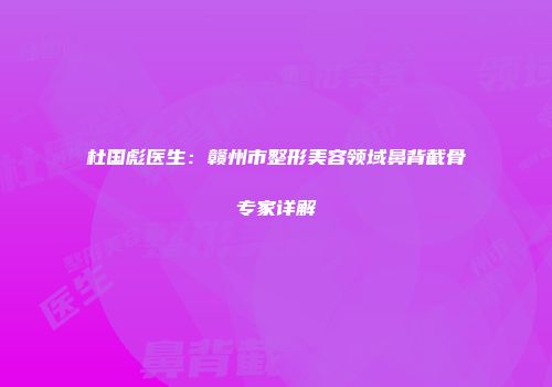 杜国彪医生：赣州市整形美容领域鼻背截骨专家详解