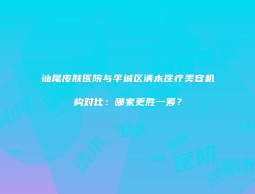 汕尾皮肤医院与平城区清木医疗美容机构对比：哪家更胜一筹？