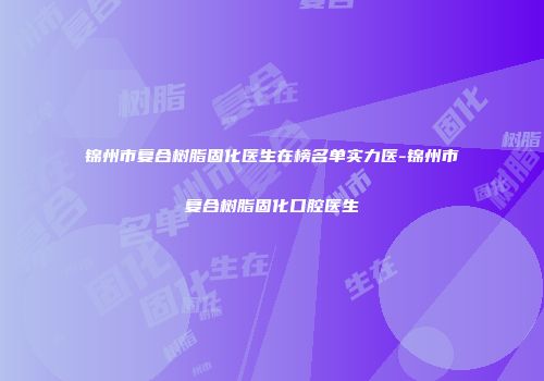 锦州市复合树脂固化医生在榜名单实力医-锦州市复合树脂固化口腔医生