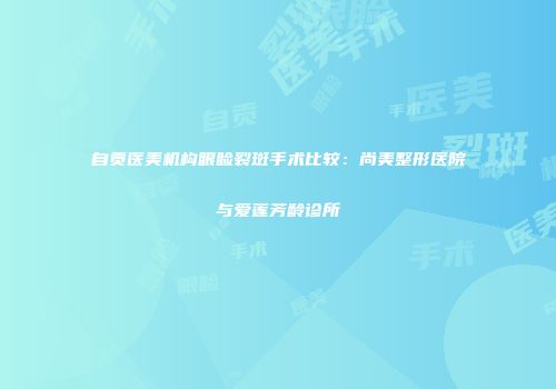 自贡医美机构眼睑裂斑手术比较：尚美整形医院与爱莲芳龄诊所