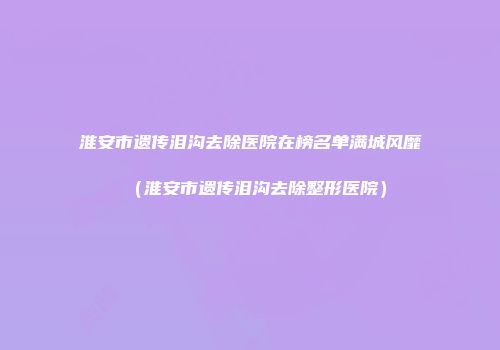 淮安市遗传泪沟去除医院在榜名单满城风靡（淮安市遗传泪沟去除整形医院）