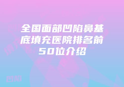 全国面部凹陷鼻基底填充医院排名前50位介绍