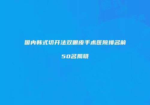 国内韩式切开法双眼皮手术医院排名前50名揭晓