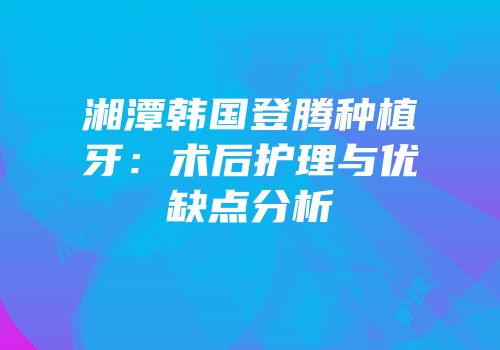 湘潭韩国登腾种植牙：术后护理与优缺点分析