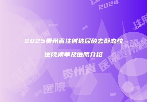 2025贵州省注射玻尿酸去静态纹医院榜单及医院介绍