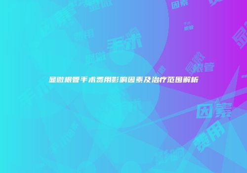 显微根管手术费用影响因素及治疗范围解析