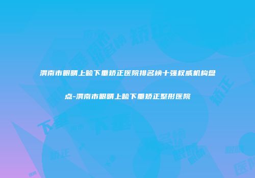 渭南市眼睛上睑下垂矫正医院排名榜十强权威机构盘点-渭南市眼睛上睑下垂矫正整形医院