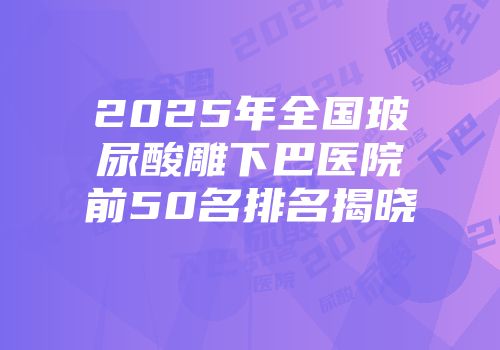 2025年全国玻尿酸雕下巴医院前50名排名揭晓