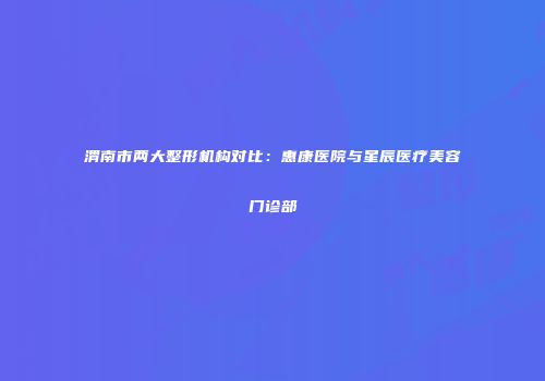 渭南市两大整形机构对比：惠康医院与星辰医疗美容门诊部