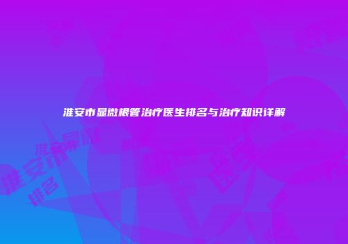 淮安市显微根管治疗医生排名与治疗知识详解