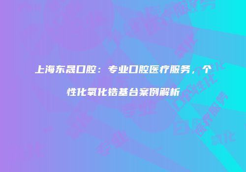 上海东晟口腔：专业口腔医疗服务，个性化氧化锆基台案例解析