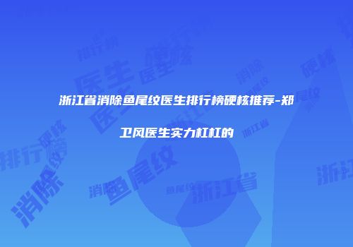 浙江省消除鱼尾纹医生排行榜硬核推荐-郑卫风医生实力杠杠的