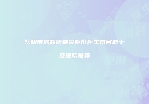 岳阳市唇裂修复鼻整形医生排名前十及医院推荐