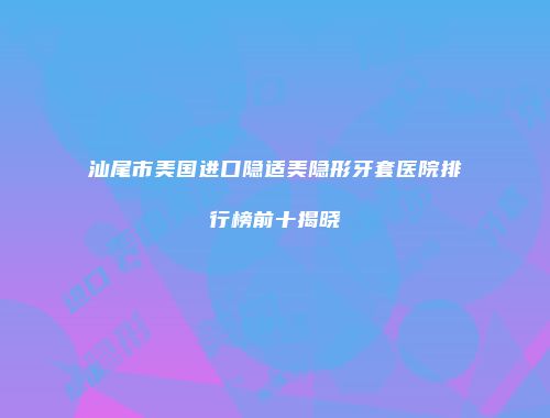 汕尾市美国进口隐适美隐形牙套医院排行榜前十揭晓