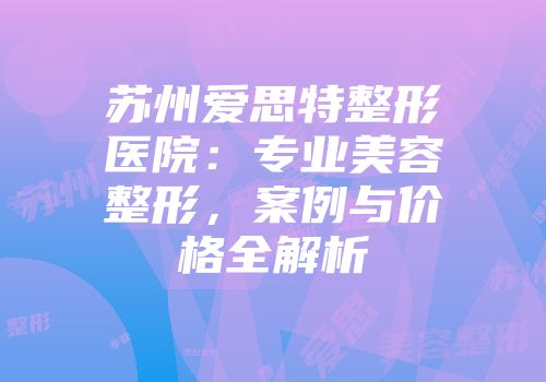 苏州爱思特整形医院：专业美容整形，案例与价格全解析