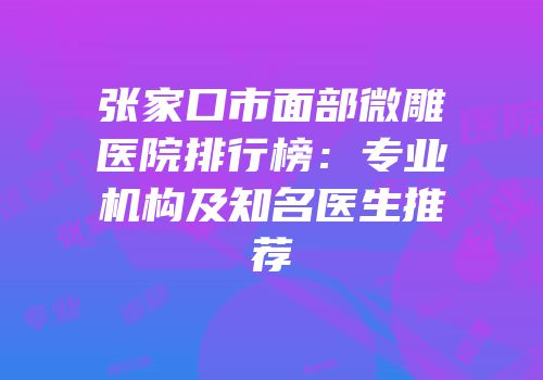 张家口市面部微雕医院排行榜：专业机构及知名医生推荐