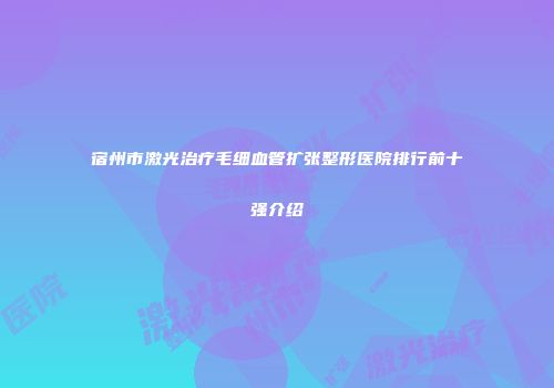 宿州市激光治疗毛细血管扩张整形医院排行前十强介绍