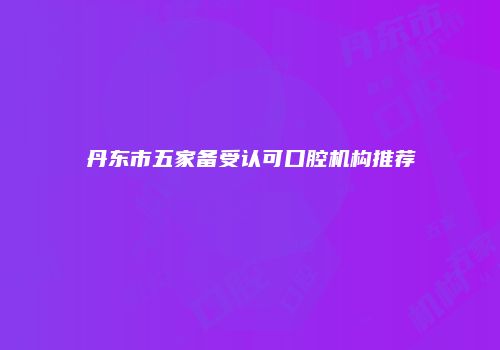 丹东市五家备受认可口腔机构推荐