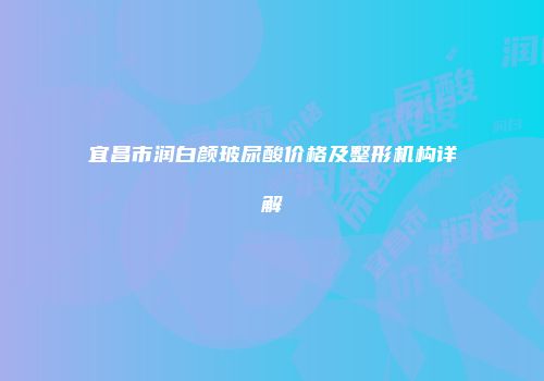 宜昌市润白颜玻尿酸价格及整形机构详解